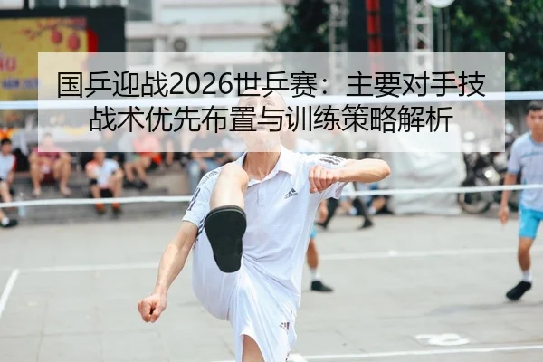 国乒迎战2026世乒赛：主要对手技战术优先布置与训练策略解析